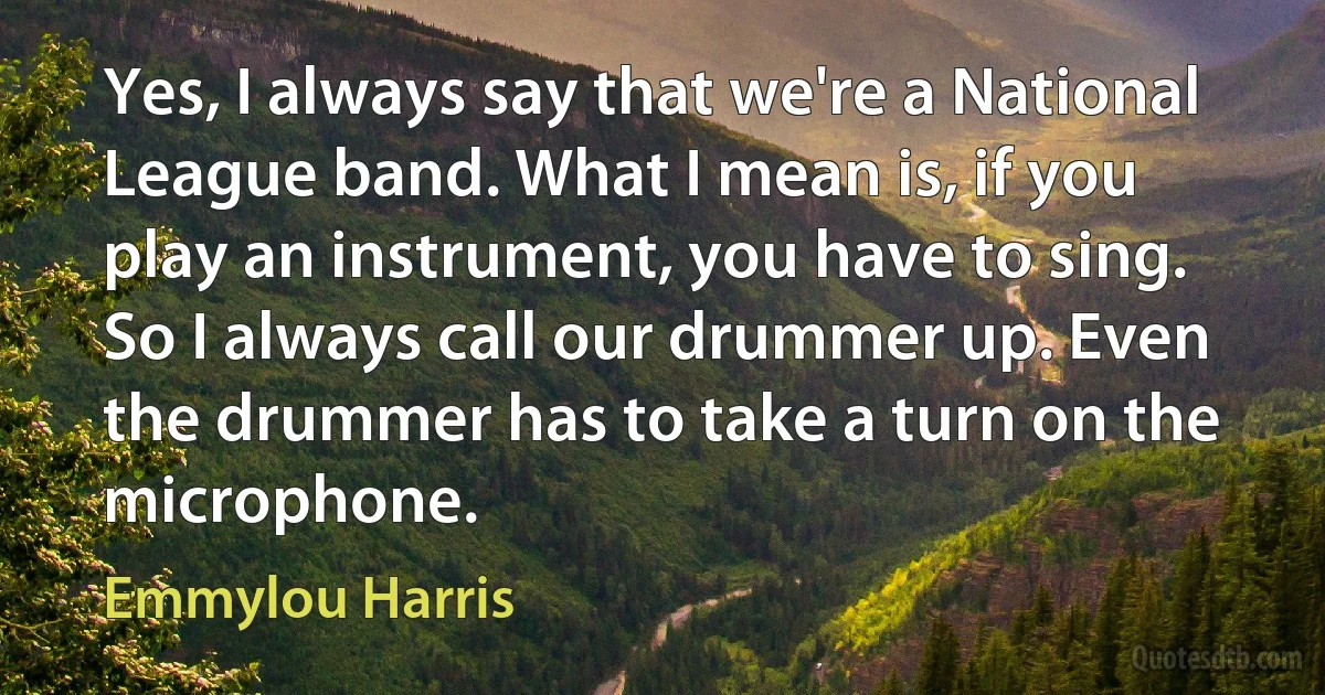 Yes, I always say that we're a National League band. What I mean is, if you play an instrument, you have to sing. So I always call our drummer up. Even the drummer has to take a turn on the microphone. (Emmylou Harris)