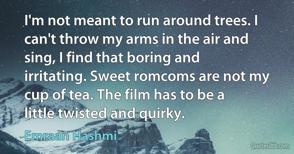 I'm not meant to run around trees. I can't throw my arms in the air and sing, I find that boring and irritating. Sweet romcoms are not my cup of tea. The film has to be a little twisted and quirky. (Emraan Hashmi)