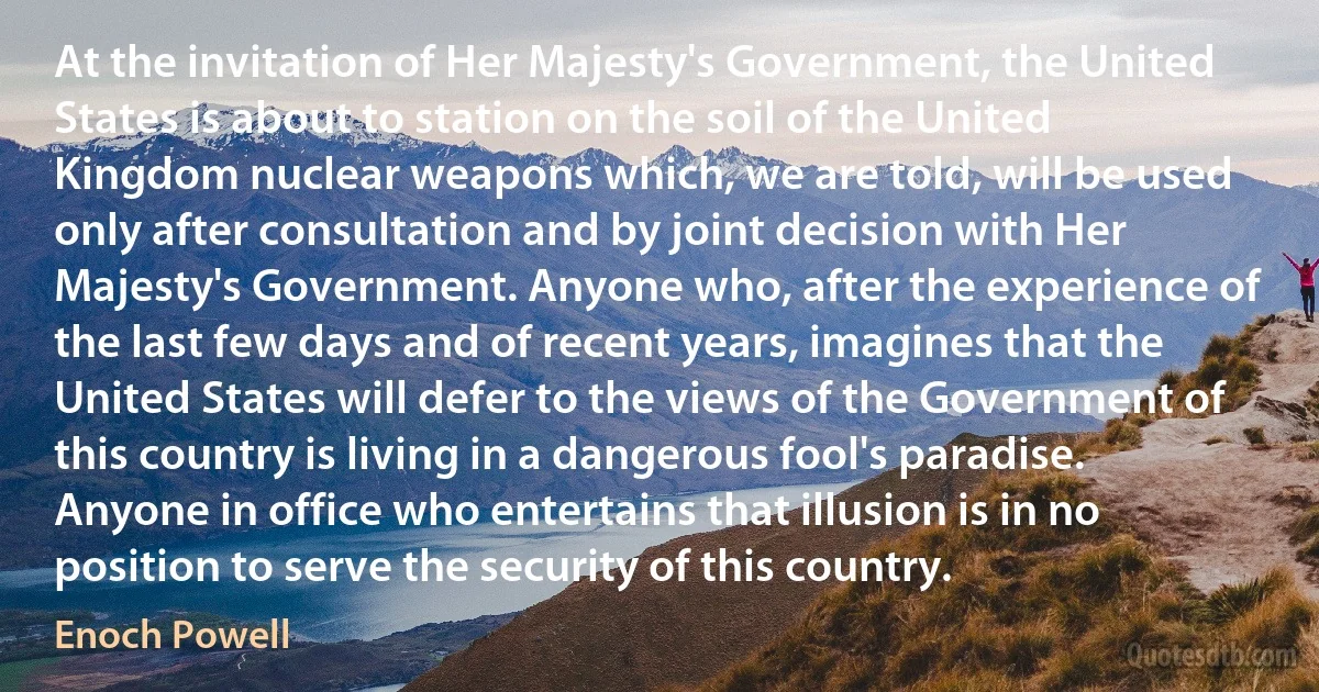 At the invitation of Her Majesty's Government, the United States is about to station on the soil of the United Kingdom nuclear weapons which, we are told, will be used only after consultation and by joint decision with Her Majesty's Government. Anyone who, after the experience of the last few days and of recent years, imagines that the United States will defer to the views of the Government of this country is living in a dangerous fool's paradise. Anyone in office who entertains that illusion is in no position to serve the security of this country. (Enoch Powell)