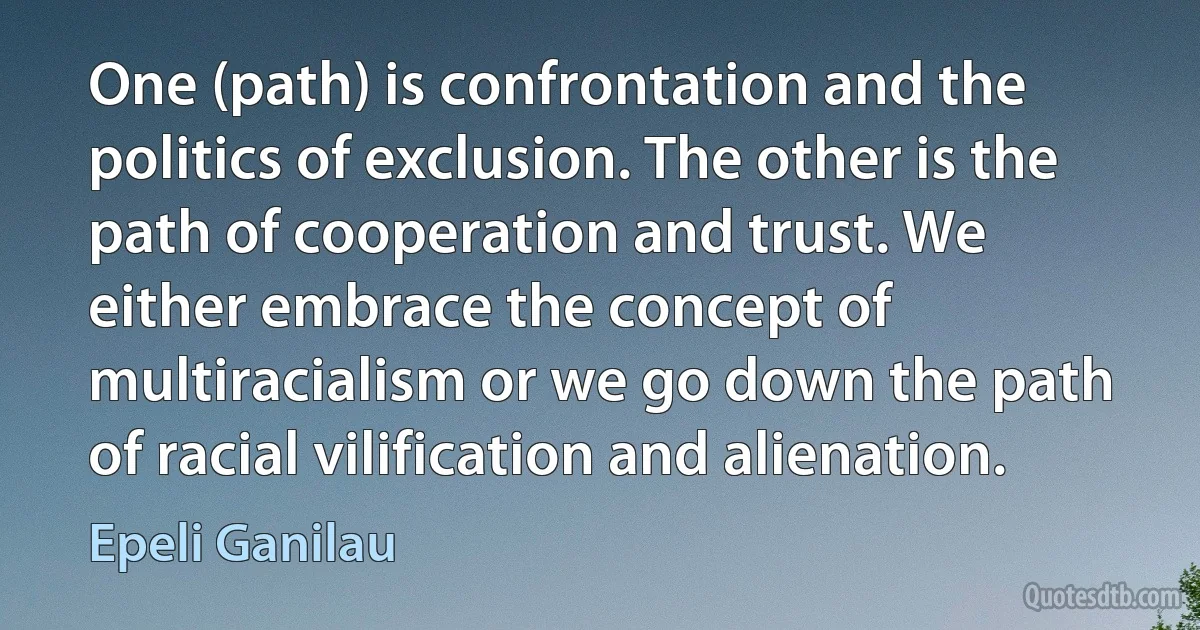 One (path) is confrontation and the politics of exclusion. The other is the path of cooperation and trust. We either embrace the concept of multiracialism or we go down the path of racial vilification and alienation. (Epeli Ganilau)