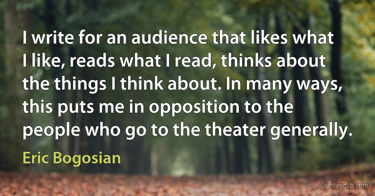 I write for an audience that likes what I like, reads what I read, thinks about the things I think about. In many ways, this puts me in opposition to the people who go to the theater generally. (Eric Bogosian)