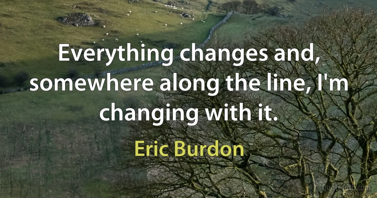 Everything changes and, somewhere along the line, I'm changing with it. (Eric Burdon)