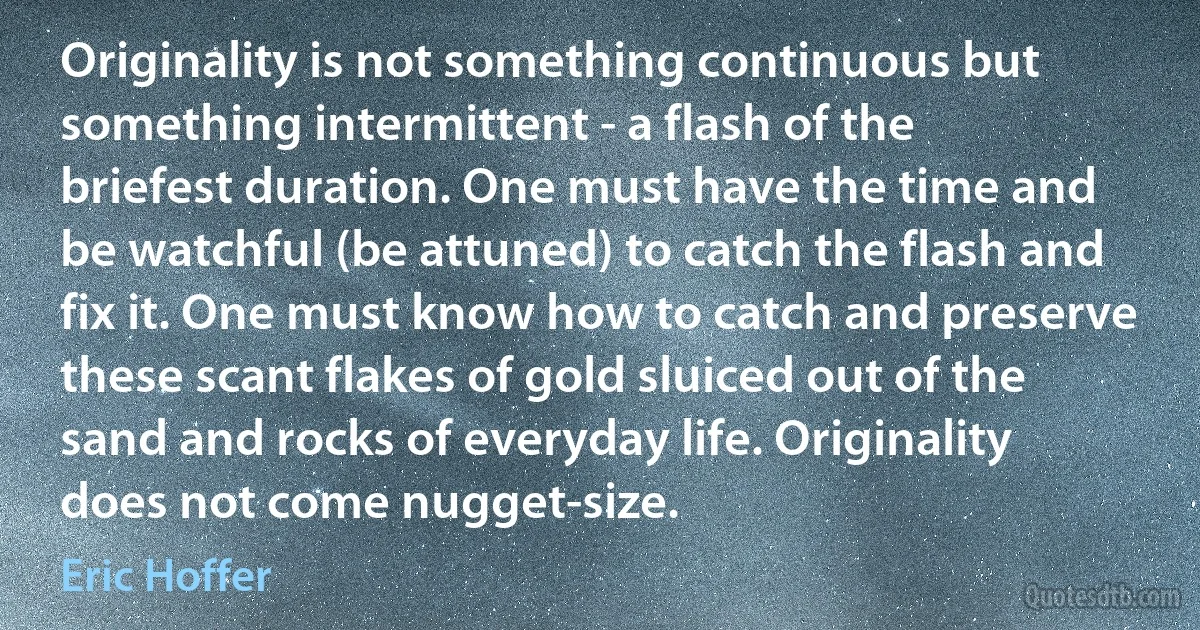 Originality is not something continuous but something intermittent - a flash of the briefest duration. One must have the time and be watchful (be attuned) to catch the flash and fix it. One must know how to catch and preserve these scant flakes of gold sluiced out of the sand and rocks of everyday life. Originality does not come nugget-size. (Eric Hoffer)