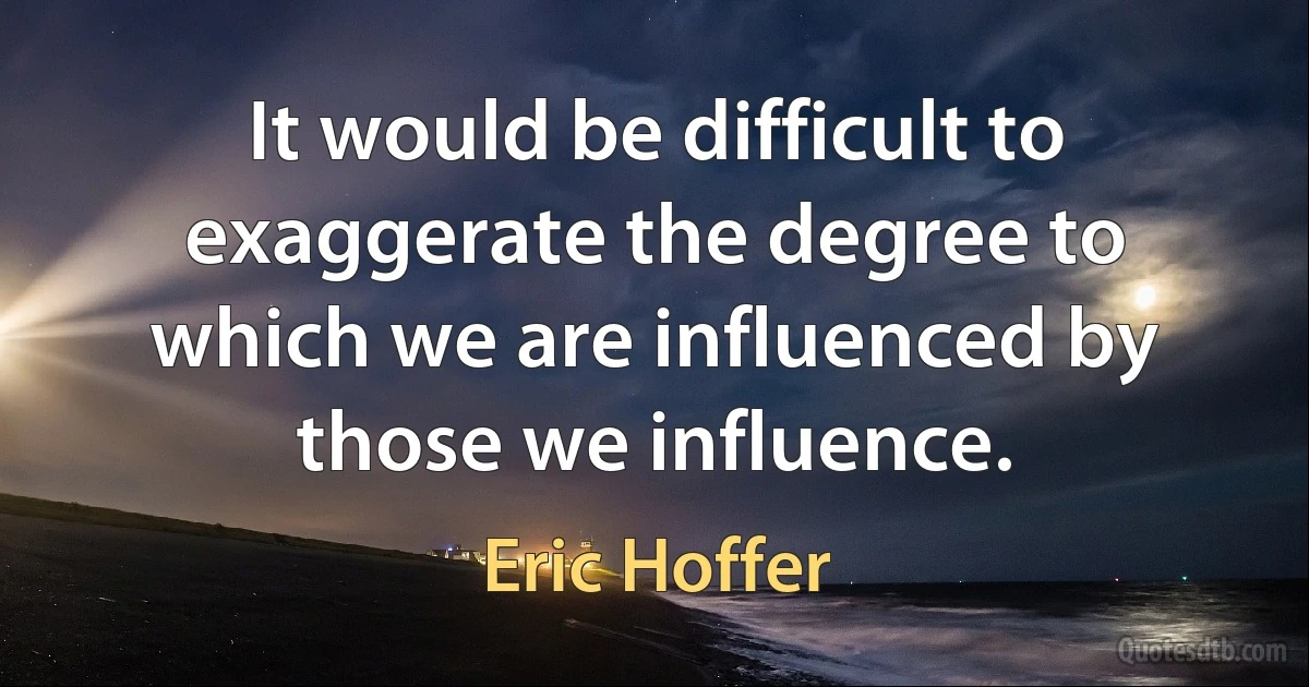 It would be difficult to exaggerate the degree to which we are influenced by those we influence. (Eric Hoffer)