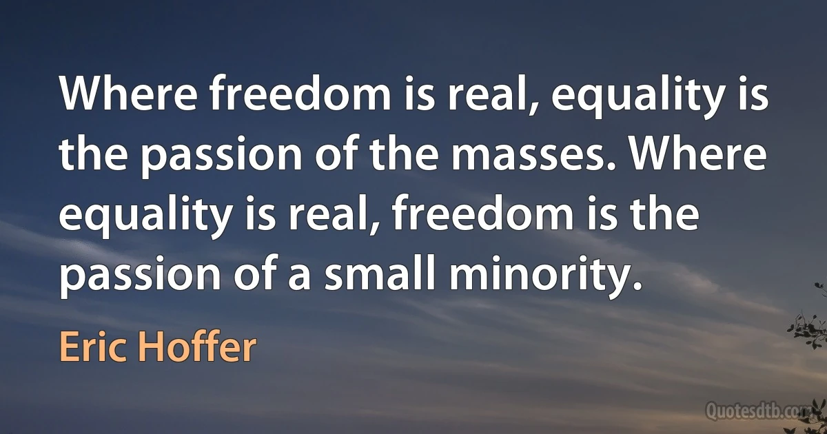 Where freedom is real, equality is the passion of the masses. Where equality is real, freedom is the passion of a small minority. (Eric Hoffer)