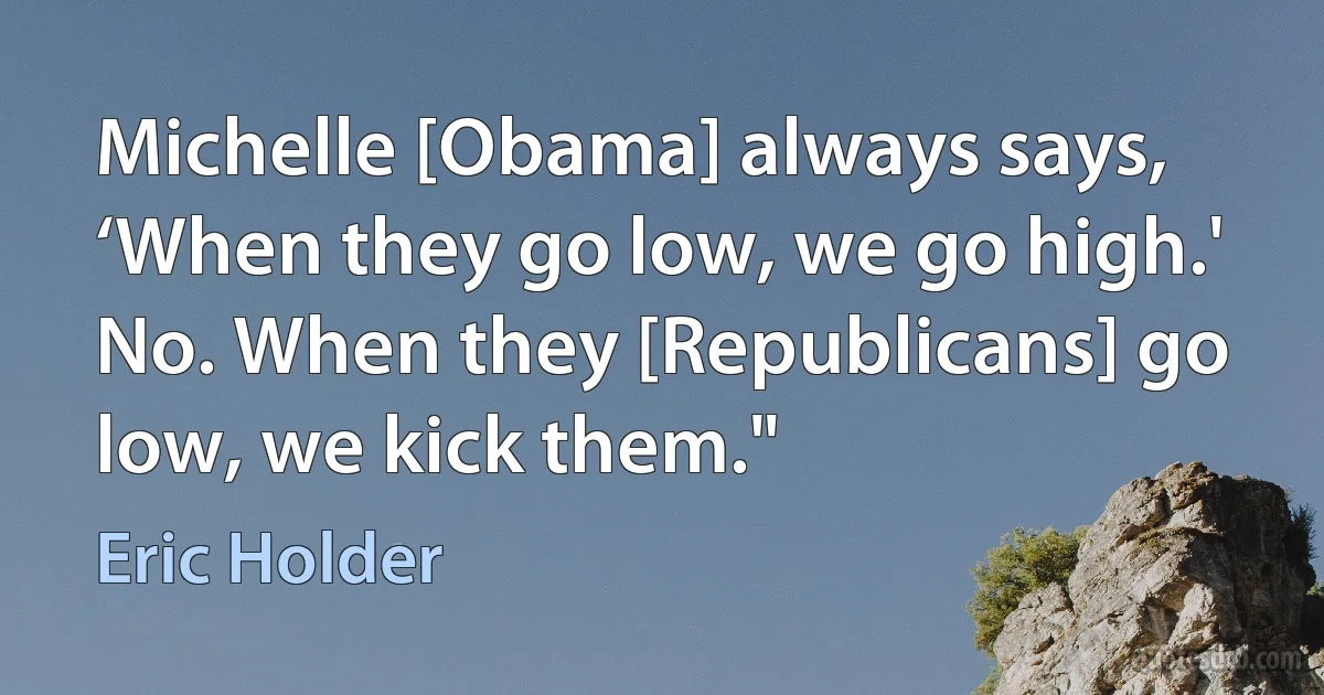 Michelle [Obama] always says, ‘When they go low, we go high.' No. When they [Republicans] go low, we kick them." (Eric Holder)