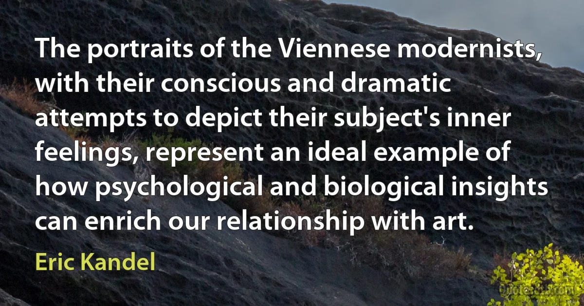 The portraits of the Viennese modernists, with their conscious and dramatic attempts to depict their subject's inner feelings, represent an ideal example of how psychological and biological insights can enrich our relationship with art. (Eric Kandel)