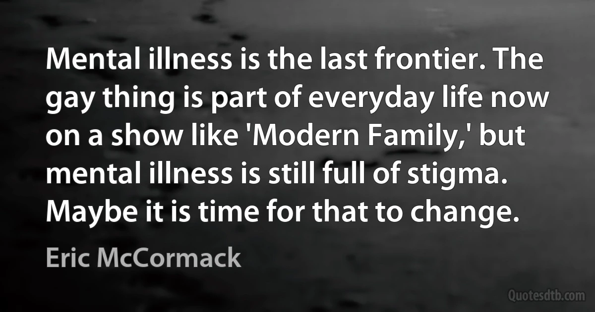 Mental illness is the last frontier. The gay thing is part of everyday life now on a show like 'Modern Family,' but mental illness is still full of stigma. Maybe it is time for that to change. (Eric McCormack)