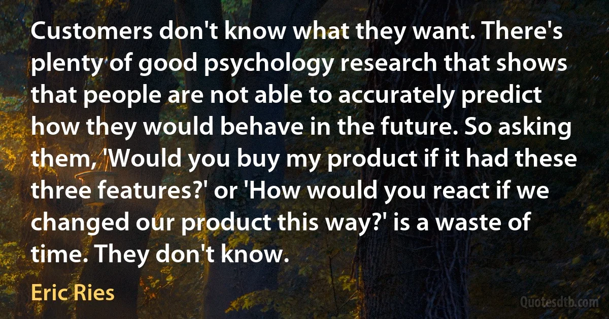 Customers don't know what they want. There's plenty of good psychology research that shows that people are not able to accurately predict how they would behave in the future. So asking them, 'Would you buy my product if it had these three features?' or 'How would you react if we changed our product this way?' is a waste of time. They don't know. (Eric Ries)