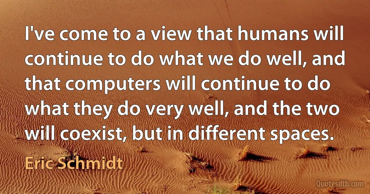 I've come to a view that humans will continue to do what we do well, and that computers will continue to do what they do very well, and the two will coexist, but in different spaces. (Eric Schmidt)