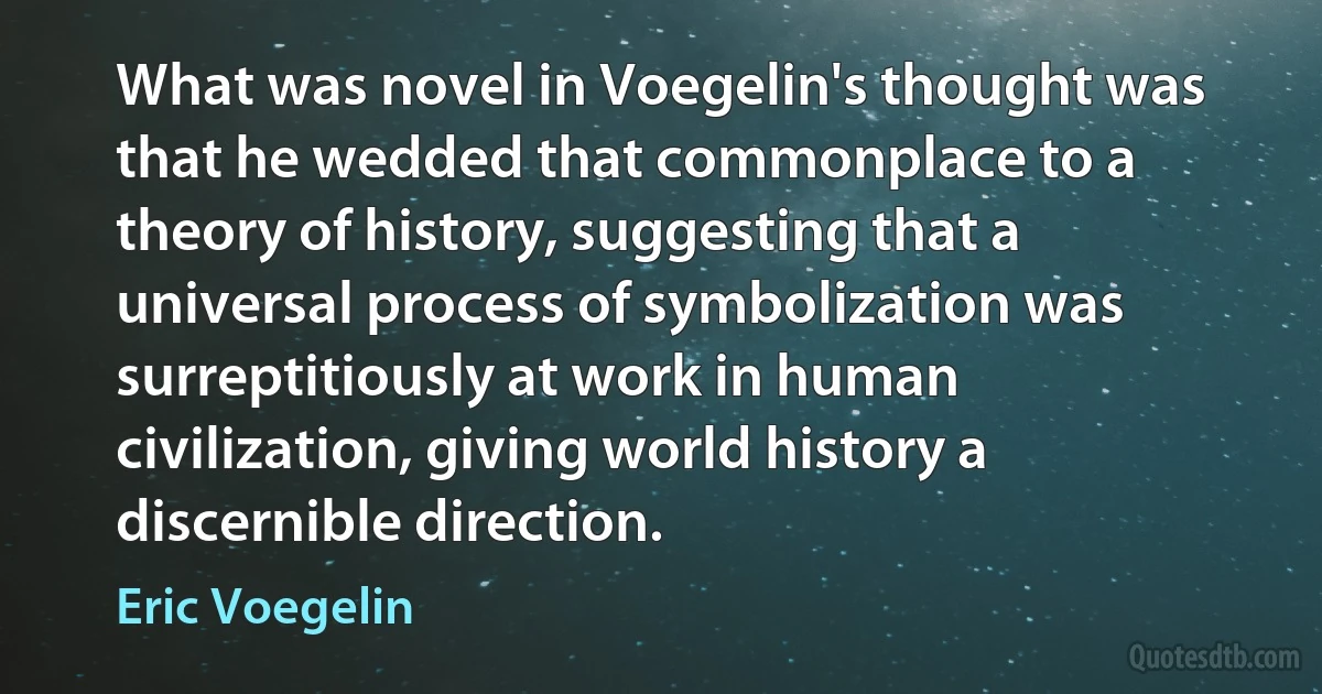 What was novel in Voegelin's thought was that he wedded that commonplace to a theory of history, suggesting that a universal process of symbolization was surreptitiously at work in human civilization, giving world history a discernible direction. (Eric Voegelin)