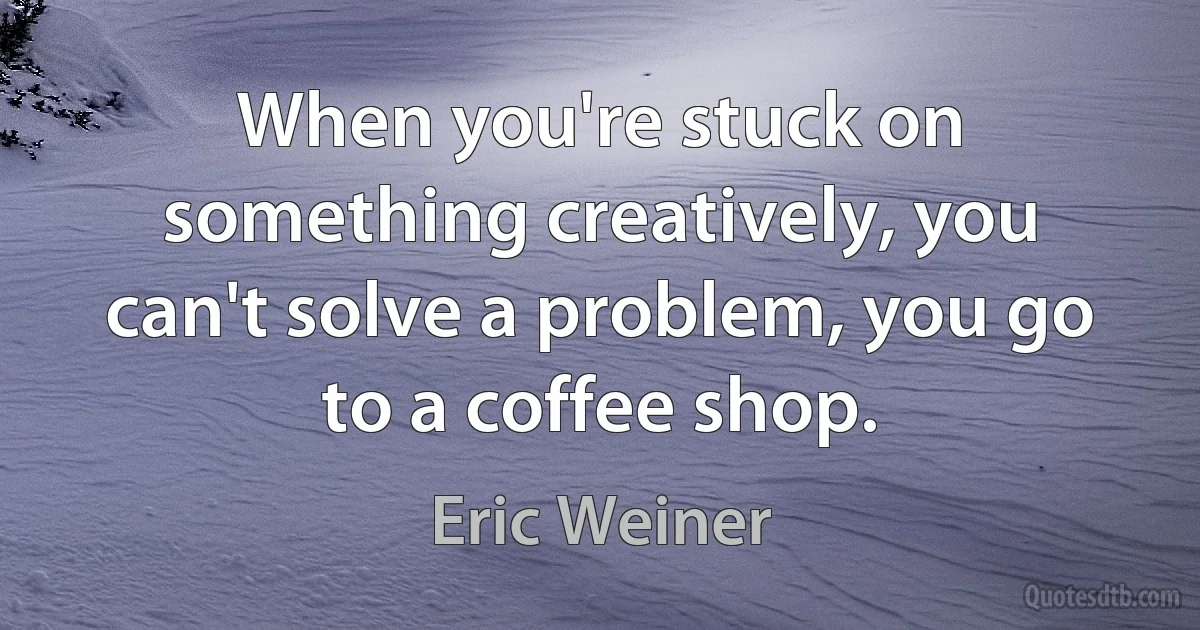 When you're stuck on something creatively, you can't solve a problem, you go to a coffee shop. (Eric Weiner)