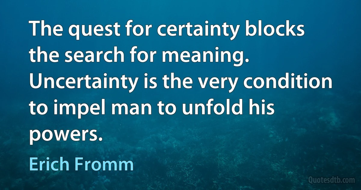 The quest for certainty blocks the search for meaning. Uncertainty is the very condition to impel man to unfold his powers. (Erich Fromm)