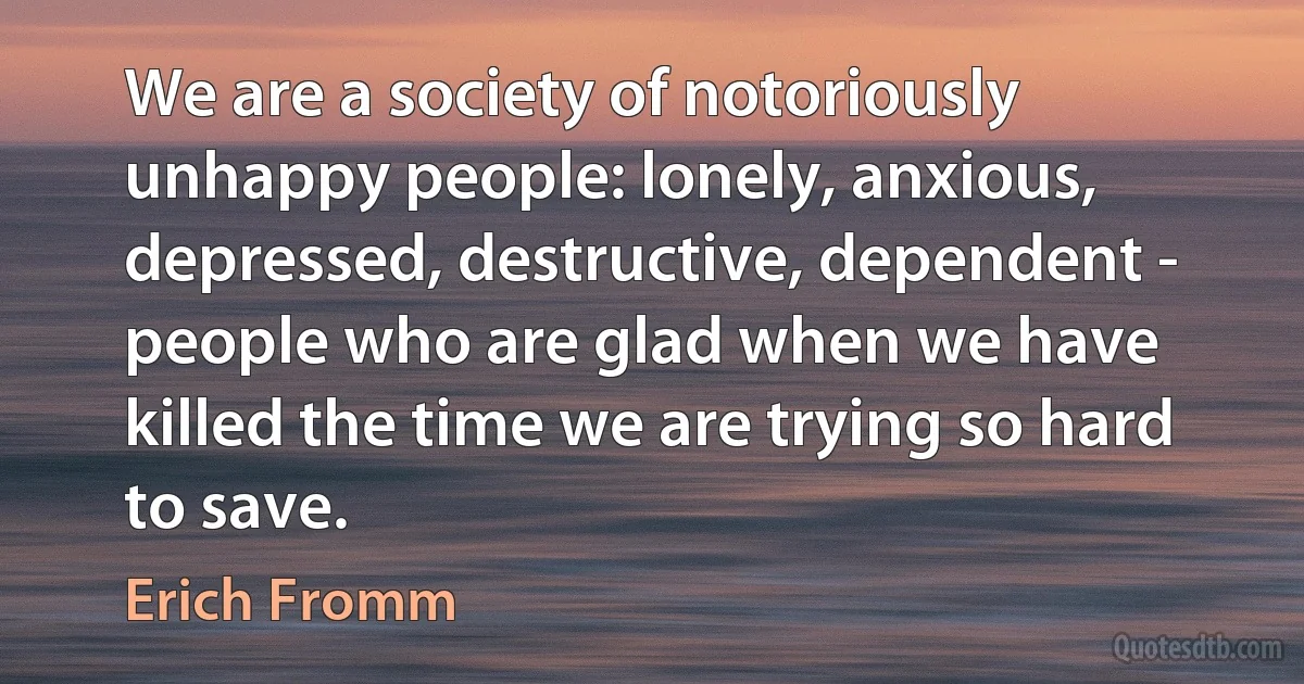 We are a society of notoriously unhappy people: lonely, anxious, depressed, destructive, dependent - people who are glad when we have killed the time we are trying so hard to save. (Erich Fromm)