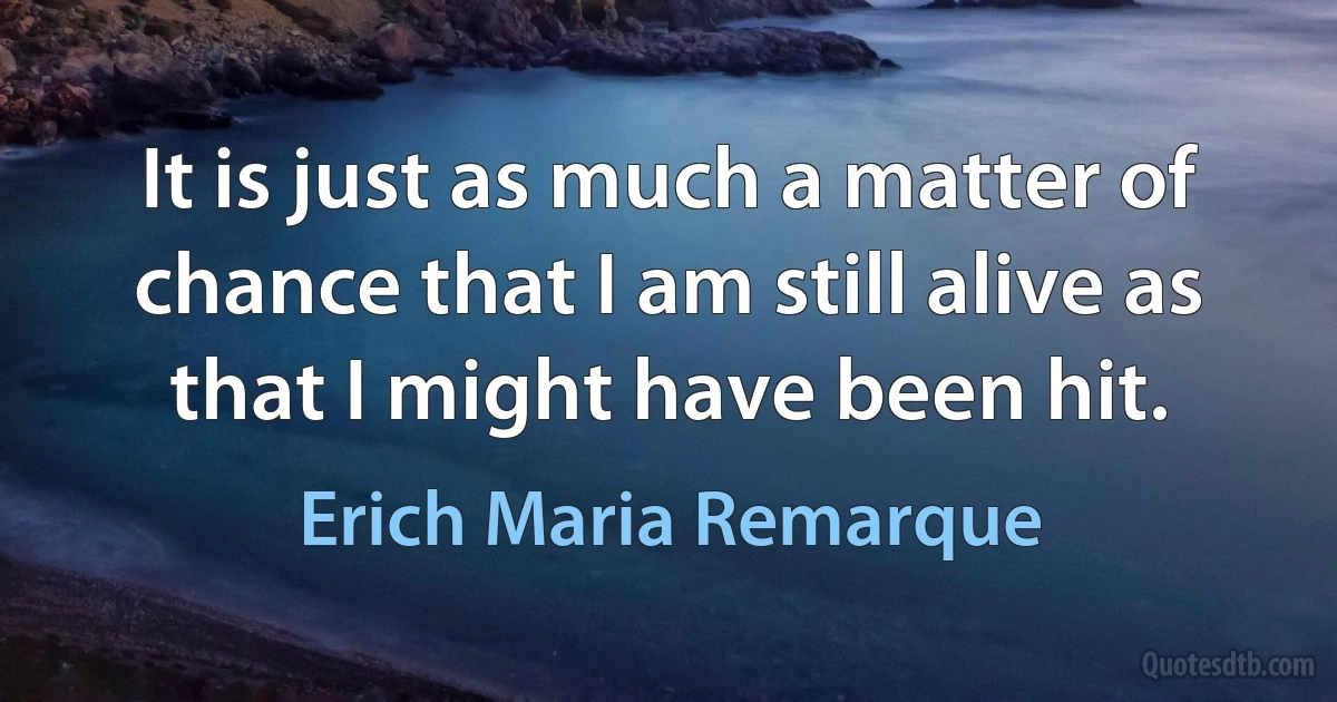 It is just as much a matter of chance that I am still alive as that I might have been hit. (Erich Maria Remarque)