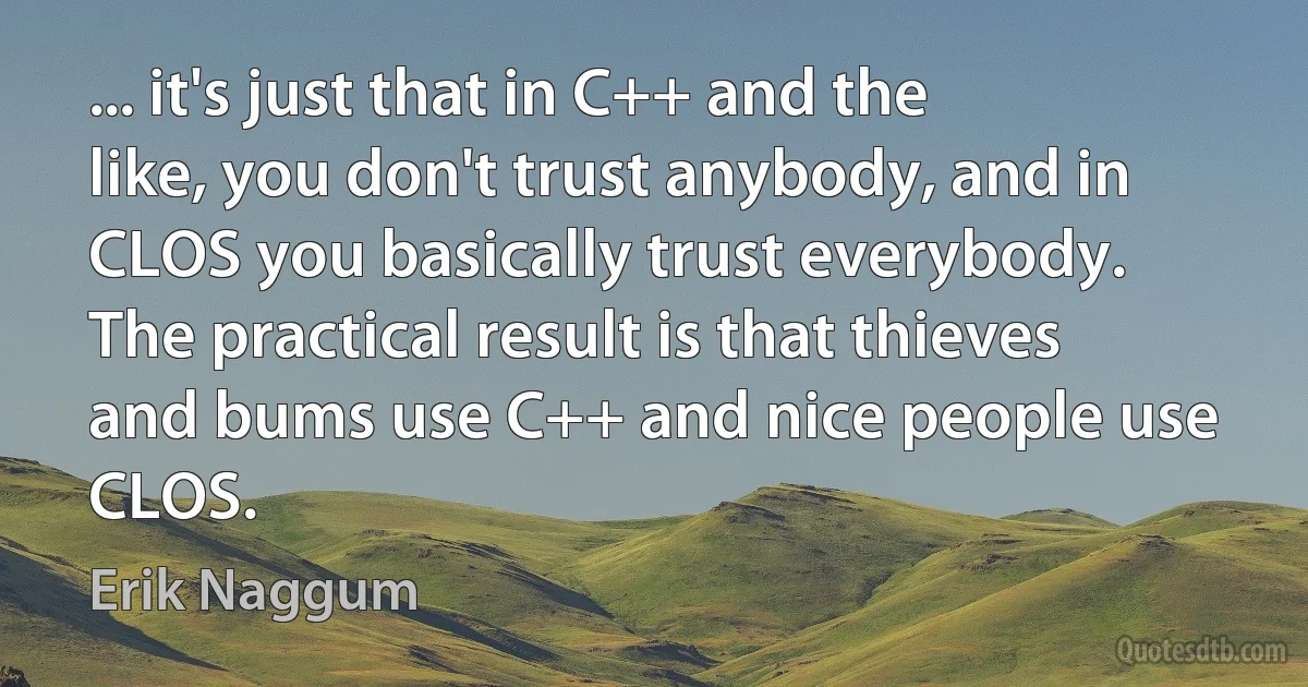 ... it's just that in C++ and the like, you don't trust anybody, and in CLOS you basically trust everybody. The practical result is that thieves and bums use C++ and nice people use CLOS. (Erik Naggum)