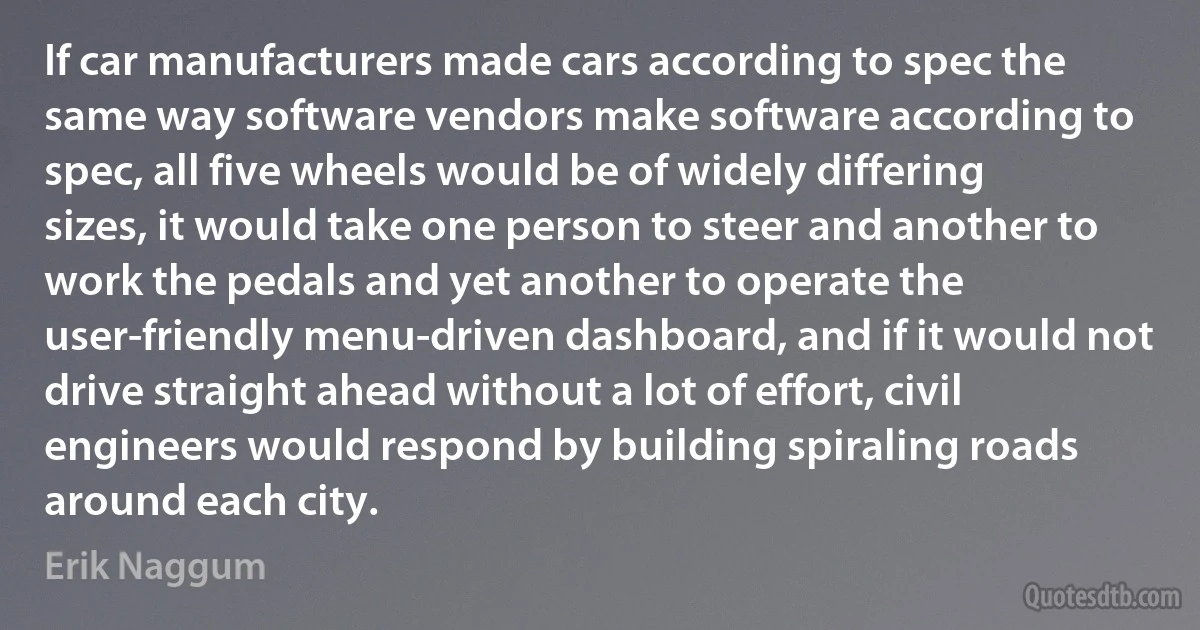 If car manufacturers made cars according to spec the same way software vendors make software according to spec, all five wheels would be of widely differing sizes, it would take one person to steer and another to work the pedals and yet another to operate the user-friendly menu-driven dashboard, and if it would not drive straight ahead without a lot of effort, civil engineers would respond by building spiraling roads around each city. (Erik Naggum)