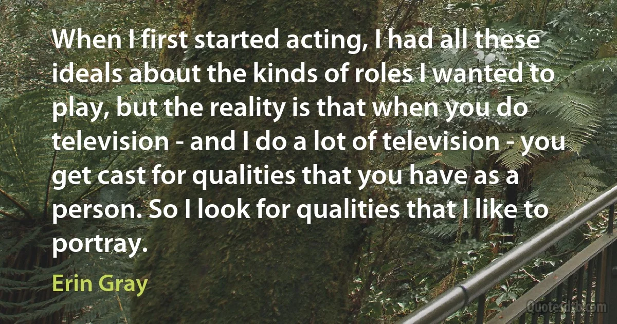 When I first started acting, I had all these ideals about the kinds of roles I wanted to play, but the reality is that when you do television - and I do a lot of television - you get cast for qualities that you have as a person. So I look for qualities that I like to portray. (Erin Gray)