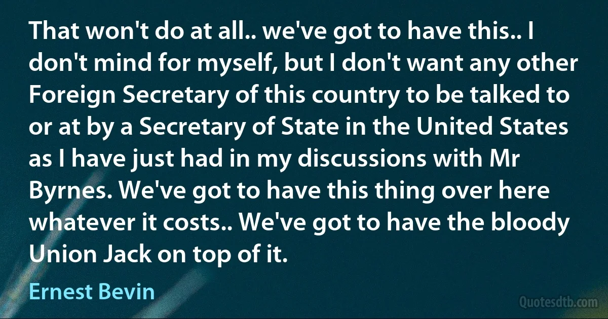 That won't do at all.. we've got to have this.. I don't mind for myself, but I don't want any other Foreign Secretary of this country to be talked to or at by a Secretary of State in the United States as I have just had in my discussions with Mr Byrnes. We've got to have this thing over here whatever it costs.. We've got to have the bloody Union Jack on top of it. (Ernest Bevin)