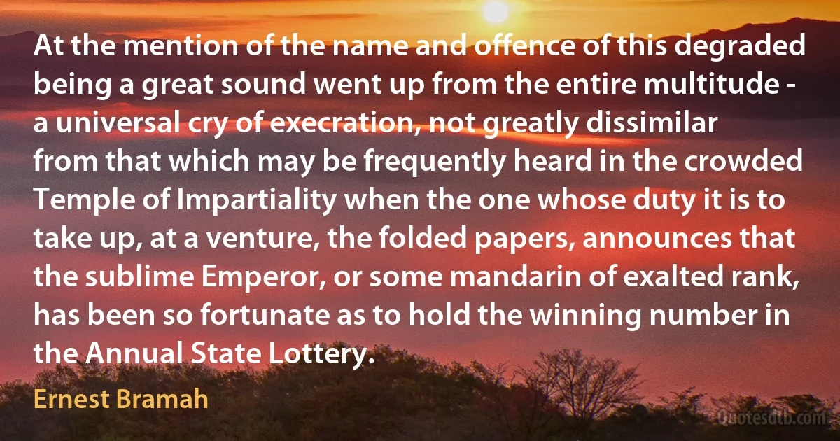 At the mention of the name and offence of this degraded being a great sound went up from the entire multitude - a universal cry of execration, not greatly dissimilar from that which may be frequently heard in the crowded Temple of Impartiality when the one whose duty it is to take up, at a venture, the folded papers, announces that the sublime Emperor, or some mandarin of exalted rank, has been so fortunate as to hold the winning number in the Annual State Lottery. (Ernest Bramah)