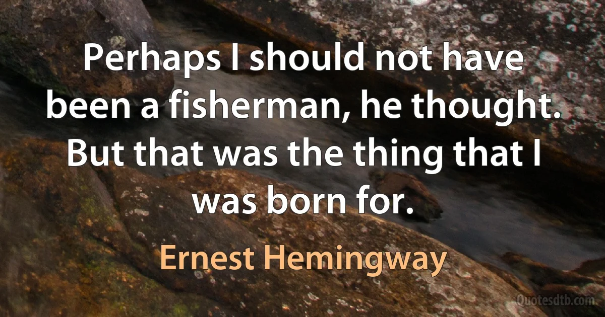 Perhaps I should not have been a fisherman, he thought. But that was the thing that I was born for. (Ernest Hemingway)