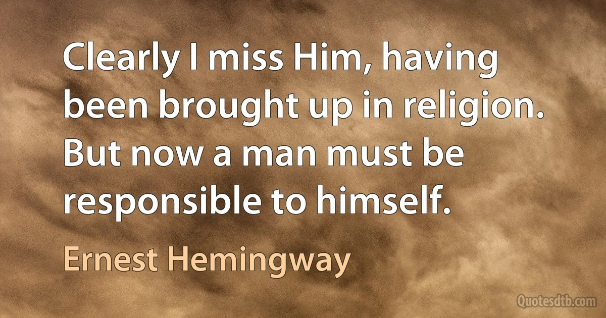 Clearly I miss Him, having been brought up in religion. But now a man must be responsible to himself. (Ernest Hemingway)