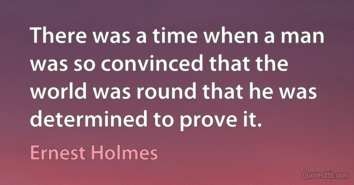 There was a time when a man was so convinced that the world was round that he was determined to prove it. (Ernest Holmes)