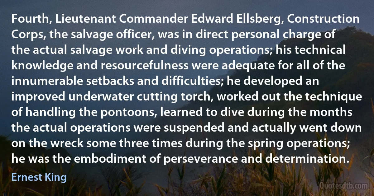 Fourth, Lieutenant Commander Edward Ellsberg, Construction Corps, the salvage officer, was in direct personal charge of the actual salvage work and diving operations; his technical knowledge and resourcefulness were adequate for all of the innumerable setbacks and difficulties; he developed an improved underwater cutting torch, worked out the technique of handling the pontoons, learned to dive during the months the actual operations were suspended and actually went down on the wreck some three times during the spring operations; he was the embodiment of perseverance and determination. (Ernest King)