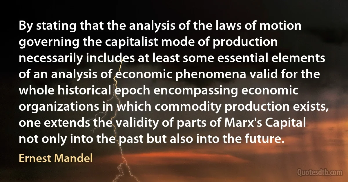 By stating that the analysis of the laws of motion governing the capitalist mode of production necessarily includes at least some essential elements of an analysis of economic phenomena valid for the whole historical epoch encompassing economic organizations in which commodity production exists, one extends the validity of parts of Marx's Capital not only into the past but also into the future. (Ernest Mandel)