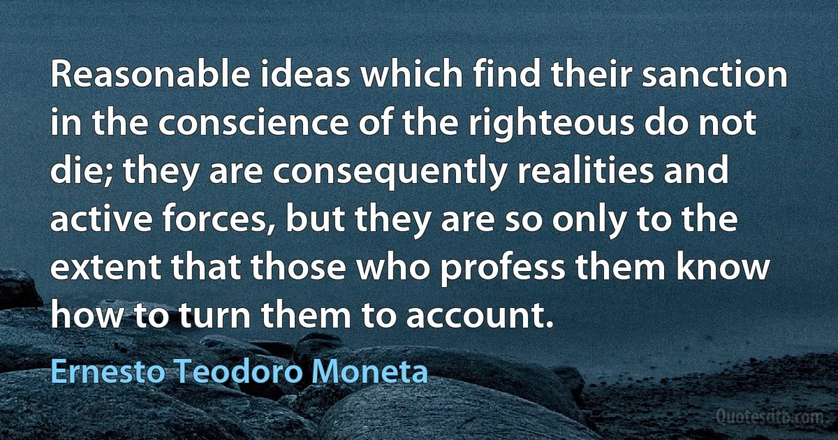 Reasonable ideas which find their sanction in the conscience of the righteous do not die; they are consequently realities and active forces, but they are so only to the extent that those who profess them know how to turn them to account. (Ernesto Teodoro Moneta)