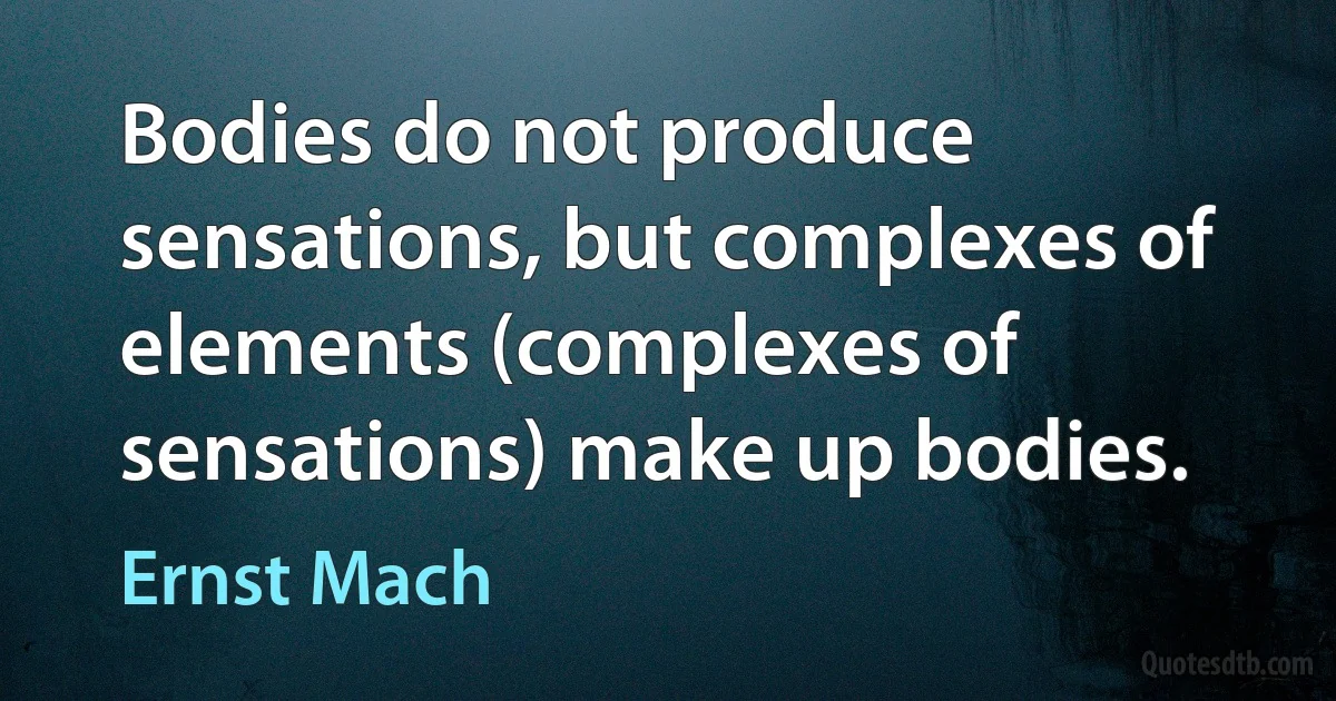 Bodies do not produce sensations, but complexes of elements (complexes of sensations) make up bodies. (Ernst Mach)