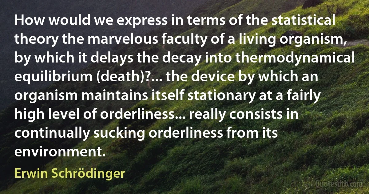 How would we express in terms of the statistical theory the marvelous faculty of a living organism, by which it delays the decay into thermodynamical equilibrium (death)?... the device by which an organism maintains itself stationary at a fairly high level of orderliness... really consists in continually sucking orderliness from its environment. (Erwin Schrödinger)