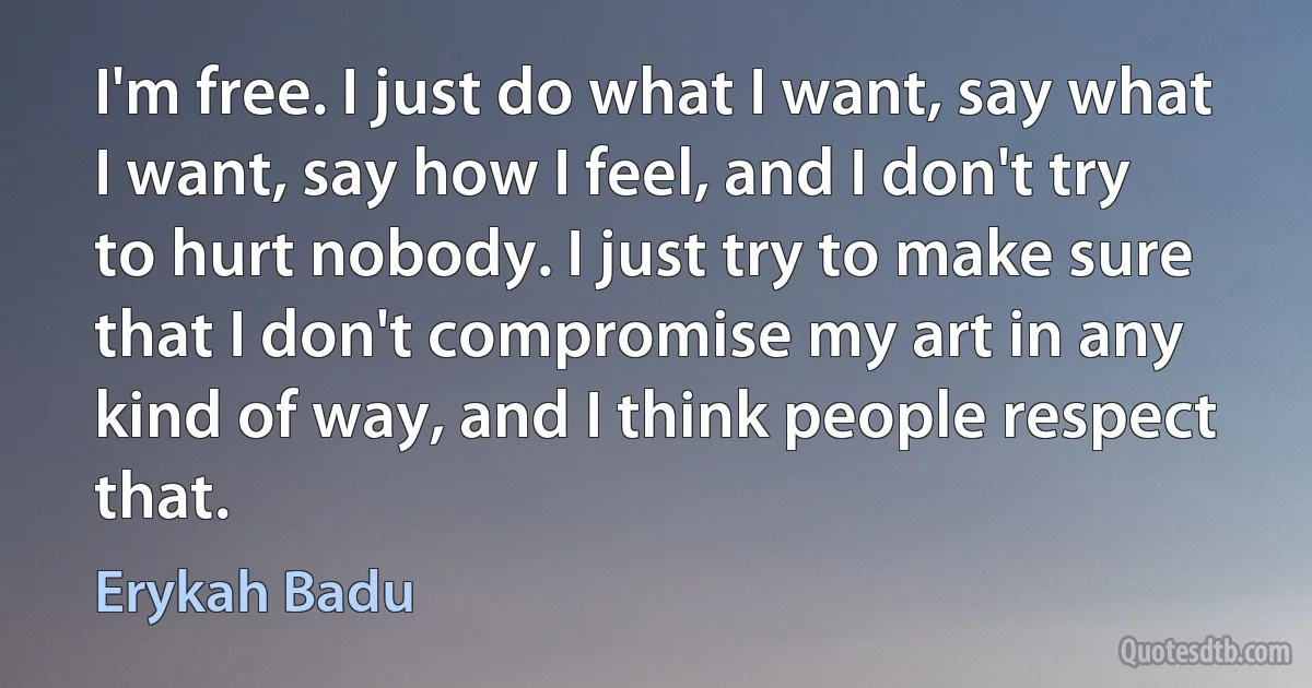 I'm free. I just do what I want, say what I want, say how I feel, and I don't try to hurt nobody. I just try to make sure that I don't compromise my art in any kind of way, and I think people respect that. (Erykah Badu)