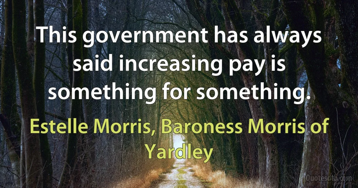 This government has always said increasing pay is something for something. (Estelle Morris, Baroness Morris of Yardley)