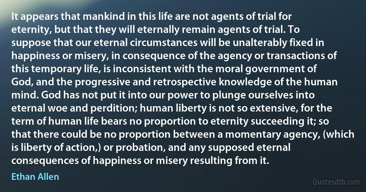 It appears that mankind in this life are not agents of trial for eternity, but that they will eternally remain agents of trial. To suppose that our eternal circumstances will be unalterably fixed in happiness or misery, in consequence of the agency or transactions of this temporary life, is inconsistent with the moral government of God, and the progressive and retrospective knowledge of the human mind. God has not put it into our power to plunge ourselves into eternal woe and perdition; human liberty is not so extensive, for the term of human life bears no proportion to eternity succeeding it; so that there could be no proportion between a momentary agency, (which is liberty of action,) or probation, and any supposed eternal consequences of happiness or misery resulting from it. (Ethan Allen)