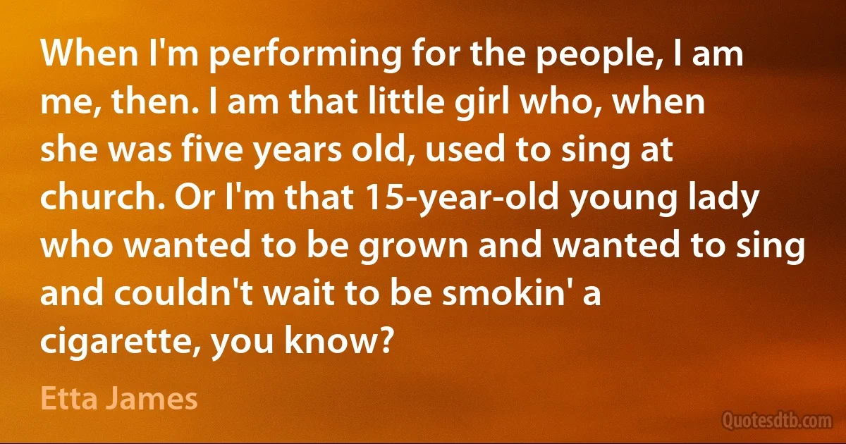 When I'm performing for the people, I am me, then. I am that little girl who, when she was five years old, used to sing at church. Or I'm that 15-year-old young lady who wanted to be grown and wanted to sing and couldn't wait to be smokin' a cigarette, you know? (Etta James)