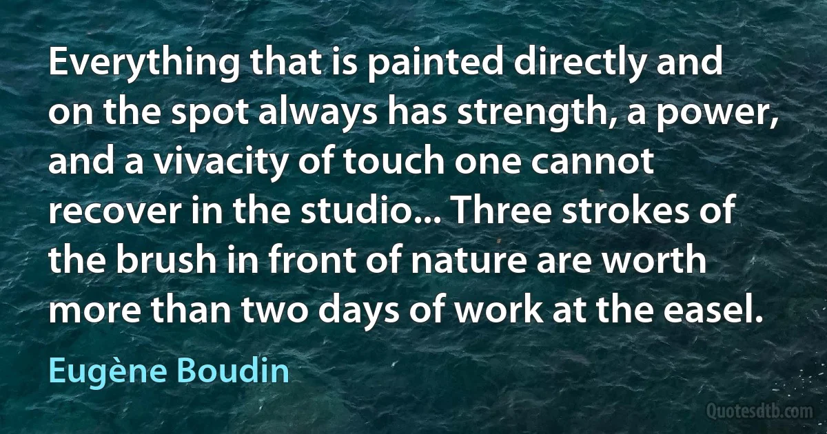 Everything that is painted directly and on the spot always has strength, a power, and a vivacity of touch one cannot recover in the studio... Three strokes of the brush in front of nature are worth more than two days of work at the easel. (Eugène Boudin)