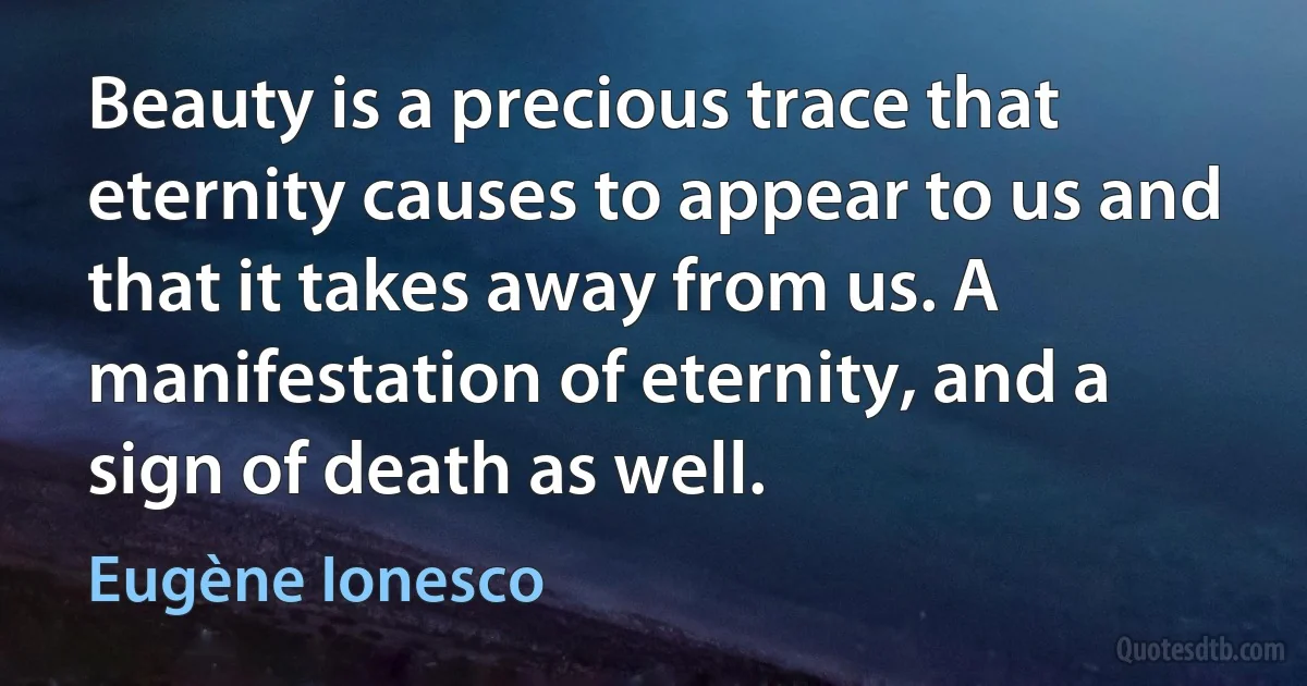 Beauty is a precious trace that eternity causes to appear to us and that it takes away from us. A manifestation of eternity, and a sign of death as well. (Eugène Ionesco)