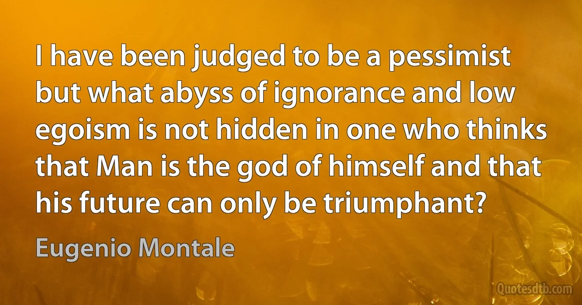 I have been judged to be a pessimist but what abyss of ignorance and low egoism is not hidden in one who thinks that Man is the god of himself and that his future can only be triumphant? (Eugenio Montale)