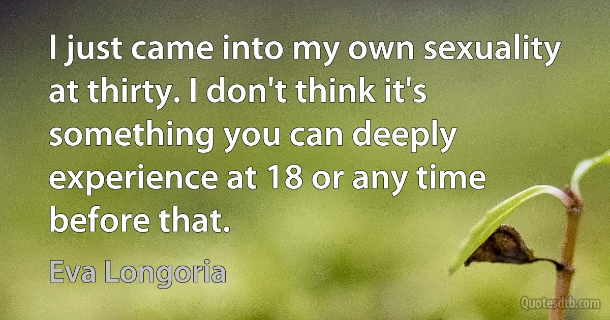 I just came into my own sexuality at thirty. I don't think it's something you can deeply experience at 18 or any time before that. (Eva Longoria)