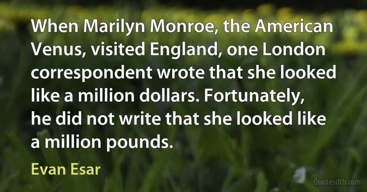 When Marilyn Monroe, the American Venus, visited England, one London correspondent wrote that she looked like a million dollars. Fortunately, he did not write that she looked like a million pounds. (Evan Esar)