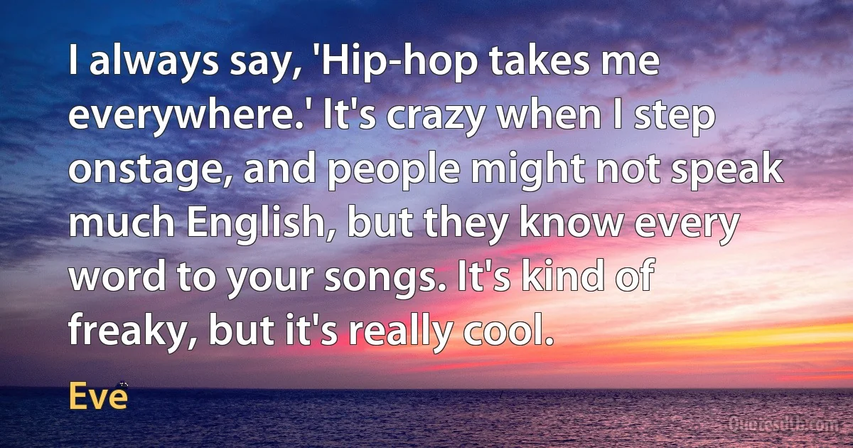 I always say, 'Hip-hop takes me everywhere.' It's crazy when I step onstage, and people might not speak much English, but they know every word to your songs. It's kind of freaky, but it's really cool. (Eve)