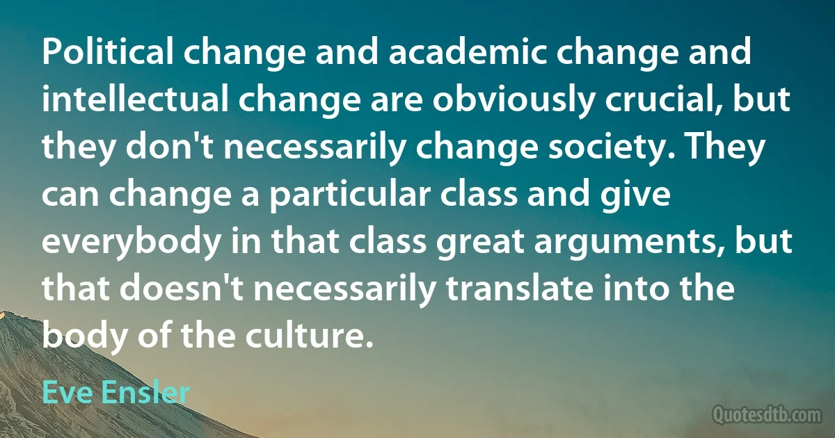 Political change and academic change and intellectual change are obviously crucial, but they don't necessarily change society. They can change a particular class and give everybody in that class great arguments, but that doesn't necessarily translate into the body of the culture. (Eve Ensler)