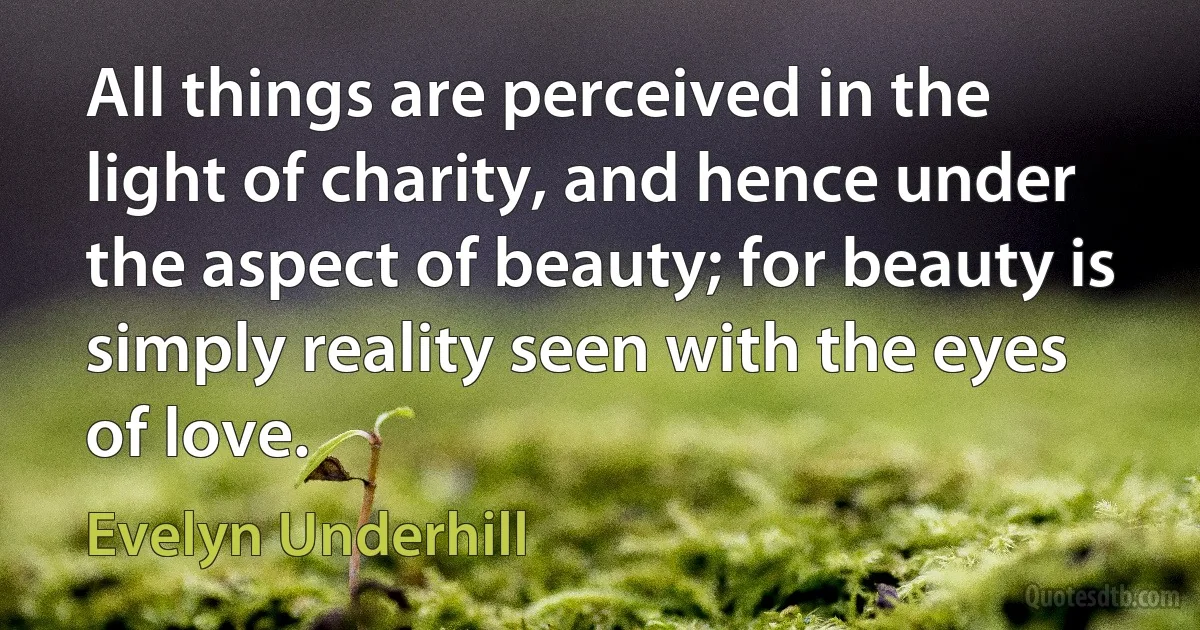 All things are perceived in the light of charity, and hence under the aspect of beauty; for beauty is simply reality seen with the eyes of love. (Evelyn Underhill)