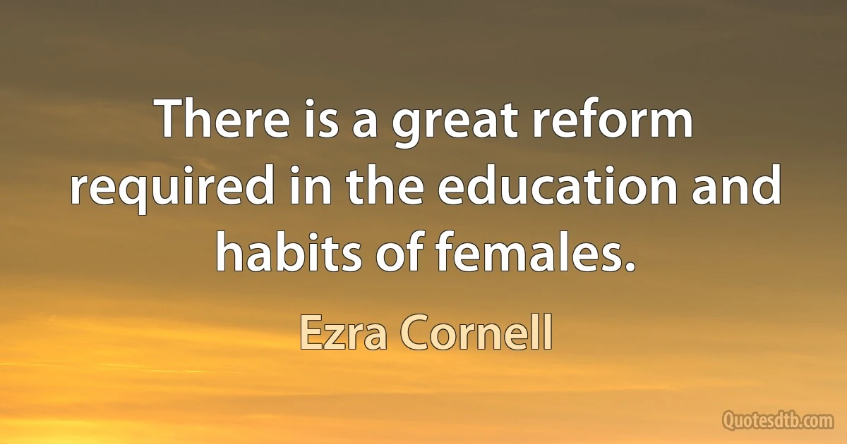 There is a great reform required in the education and habits of females. (Ezra Cornell)