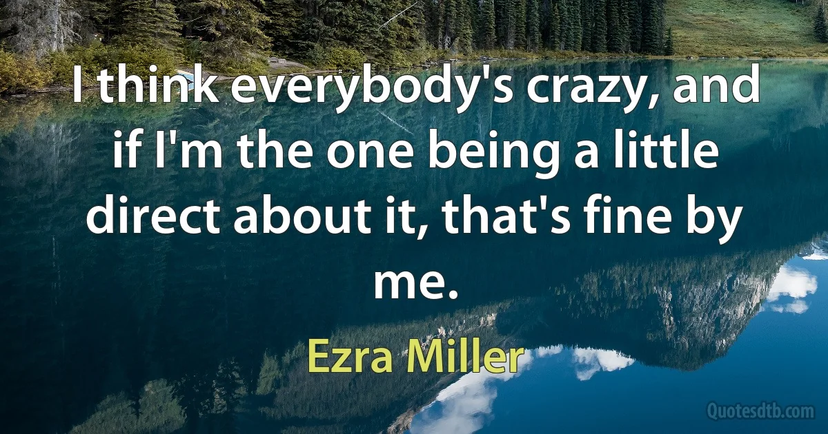 I think everybody's crazy, and if I'm the one being a little direct about it, that's fine by me. (Ezra Miller)