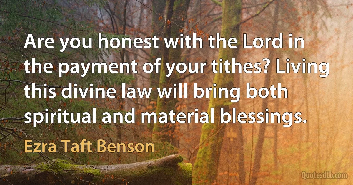 Are you honest with the Lord in the payment of your tithes? Living this divine law will bring both spiritual and material blessings. (Ezra Taft Benson)