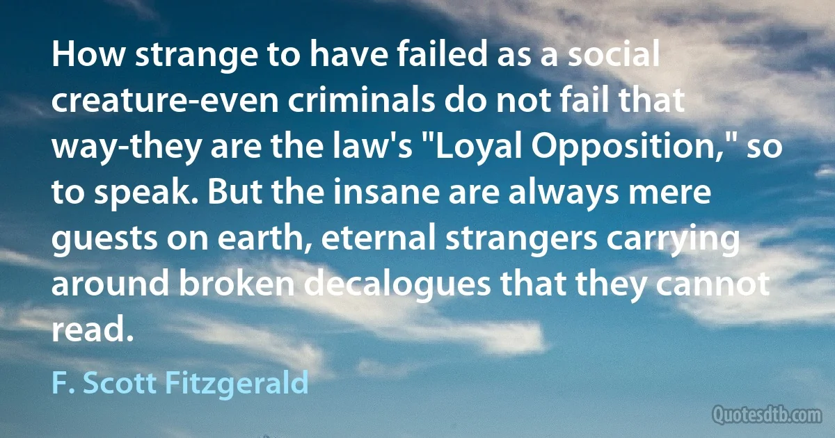 How strange to have failed as a social creature-even criminals do not fail that way-they are the law's "Loyal Opposition," so to speak. But the insane are always mere guests on earth, eternal strangers carrying around broken decalogues that they cannot read. (F. Scott Fitzgerald)