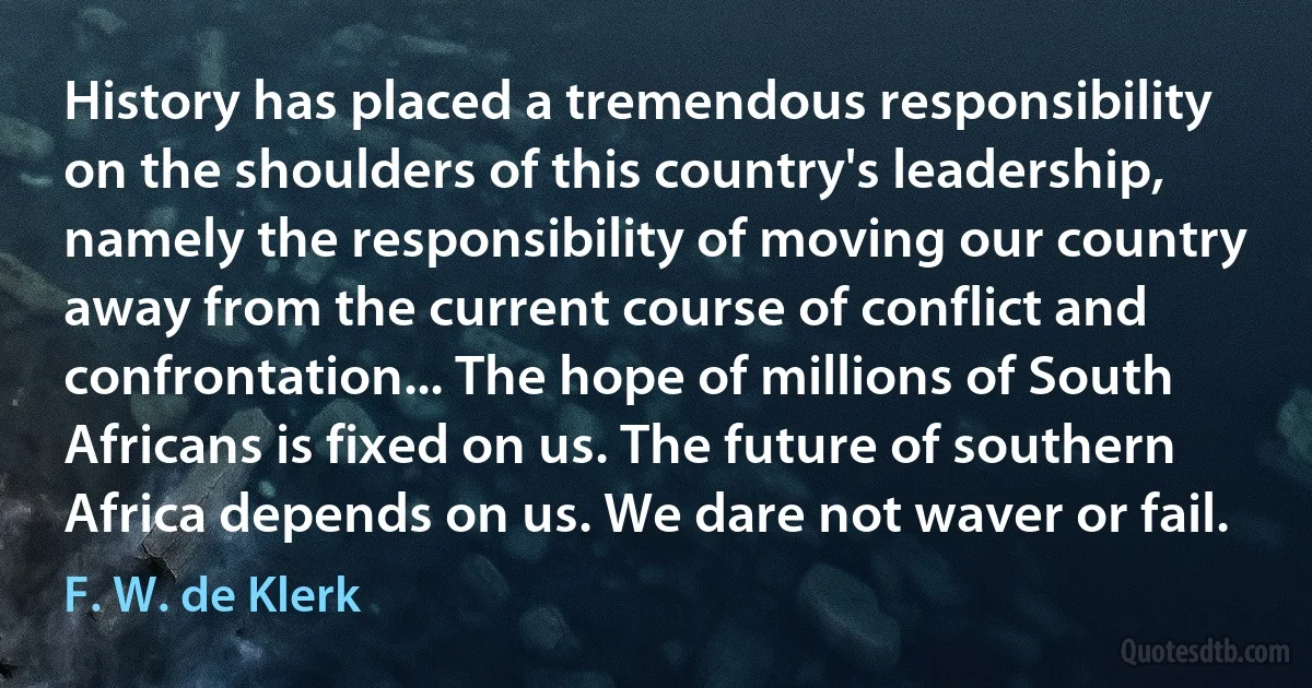 History has placed a tremendous responsibility on the shoulders of this country's leadership, namely the responsibility of moving our country away from the current course of conflict and confrontation... The hope of millions of South Africans is fixed on us. The future of southern Africa depends on us. We dare not waver or fail. (F. W. de Klerk)