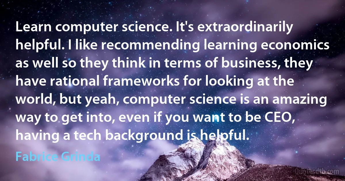 Learn computer science. It's extraordinarily helpful. I like recommending learning economics as well so they think in terms of business, they have rational frameworks for looking at the world, but yeah, computer science is an amazing way to get into, even if you want to be CEO, having a tech background is helpful. (Fabrice Grinda)